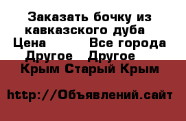 Заказать бочку из кавказского дуба › Цена ­ 100 - Все города Другое » Другое   . Крым,Старый Крым